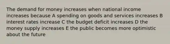 The demand for money increases when national income increases because A spending on goods and services increases B interest rates increase C the budget deficit increases D the money supply increases E the public becomes more optimistic about the future