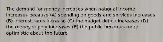 The demand for money increases when national income increases because (A) spending on goods and services increases (B) interest rates increase (C) the budget deficit increases (D) the money supply increases (E) the public becomes more optimistic about the future