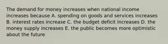 <a href='https://www.questionai.com/knowledge/klIDlybqd8-the-demand-for-money' class='anchor-knowledge'>the demand for money</a> increases when national income increases because A. spending on goods and services increases B. interest rates increase C. the budget deficit increases D. the money supply increases E. the public becomes more optimistic about the future