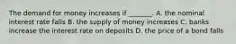 The demand for money increases if​ _______. A. the nominal interest rate falls B. the supply of money increases C. banks increase the interest rate on deposits D. the price of a bond falls