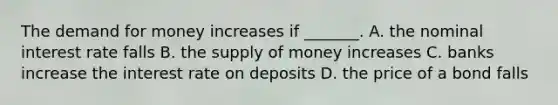 <a href='https://www.questionai.com/knowledge/klIDlybqd8-the-demand-for-money' class='anchor-knowledge'>the demand for money</a> increases if​ _______. A. the nominal interest rate falls B. the <a href='https://www.questionai.com/knowledge/kUIOOoB75i-supply-of-money' class='anchor-knowledge'>supply of money</a> increases C. banks increase the interest rate on deposits D. the price of a bond falls