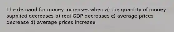 <a href='https://www.questionai.com/knowledge/klIDlybqd8-the-demand-for-money' class='anchor-knowledge'>the demand for money</a> increases when a) the quantity of money supplied decreases b) real GDP decreases c) average prices decrease d) average prices increase