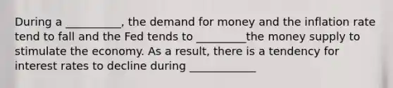 During a __________, the demand for money and the inflation rate tend to fall and the Fed tends to _________the money supply to stimulate the economy. As a result, there is a tendency for interest rates to decline during ____________