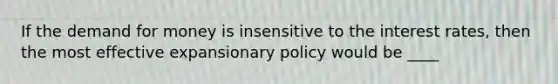 If the demand for money is insensitive to the interest rates, then the most effective expansionary policy would be ____