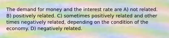 The demand for money and the interest rate are A) not related. B) positively related. C) sometimes positively related and other times negatively related, depending on the condition of the economy. D) negatively related.