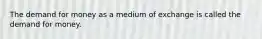 The demand for money as a medium of exchange is called the demand for money.