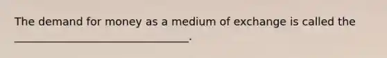 The demand for money as a medium of exchange is called the ________________________________.