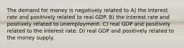 The demand for money is negatively related to A) the interest rate and positively related to real GDP. B) the interest rate and positively related to unemployment. C) real GDP and positively related to the interest rate. D) real GDP and positively related to the money supply.