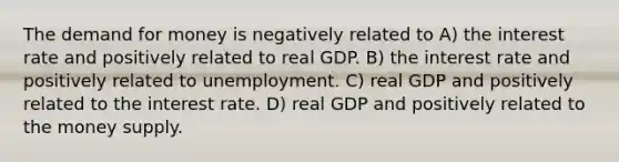 <a href='https://www.questionai.com/knowledge/klIDlybqd8-the-demand-for-money' class='anchor-knowledge'>the demand for money</a> is negatively related to A) the interest rate and positively related to real GDP. B) the interest rate and positively related to unemployment. C) real GDP and positively related to the interest rate. D) real GDP and positively related to the money supply.