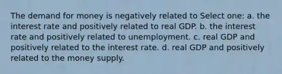 The demand for money is negatively related to Select one: a. the interest rate and positively related to real GDP. b. the interest rate and positively related to unemployment. c. real GDP and positively related to the interest rate. d. real GDP and positively related to the money supply.