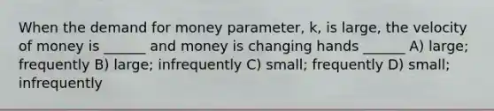 When the demand for money parameter, k, is large, the velocity of money is ______ and money is changing hands ______ A) large; frequently B) large; infrequently C) small; frequently D) small; infrequently