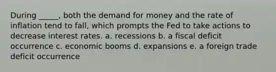 During _____, both the demand for money and the rate of inflation tend to fall, which prompts the Fed to take actions to decrease interest rates. a. recessions b. a fiscal deficit occurrence c. economic booms d. expansions e. a foreign trade deficit occurrence