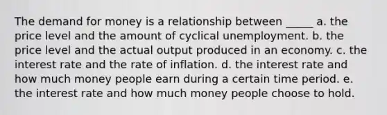 The demand for money is a relationship between _____ a. the price level and the amount of cyclical unemployment. b. the price level and the actual output produced in an economy. c. the interest rate and the rate of inflation. d. the interest rate and how much money people earn during a certain time period. e. the interest rate and how much money people choose to hold.