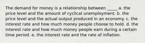 The demand for money is a relationship between _____ a. the price level and the amount of cyclical unemployment. b. the price level and the actual output produced in an economy. c. the interest rate and how much money people choose to hold. d. the interest rate and how much money people earn during a certain time period. e. the interest rate and the rate of inflation.