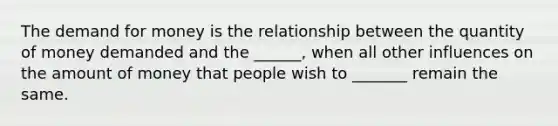 The demand for money is the relationship between the quantity of money demanded and the ______, when all other influences on the amount of money that people wish to _______ remain the same.