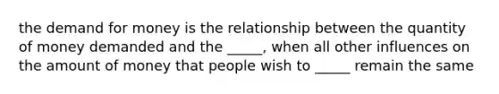 the demand for money is the relationship between the quantity of money demanded and the _____, when all other influences on the amount of money that people wish to _____ remain the same