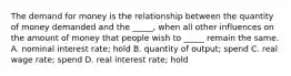 The demand for money is the relationship between the quantity of money demanded and the​ _____, when all other influences on the amount of money that people wish to​ _____ remain the same. A. nominal interest​ rate; hold B. quantity of​ output; spend C. real wage​ rate; spend D. real interest​ rate; hold