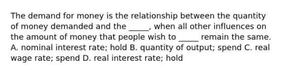 <a href='https://www.questionai.com/knowledge/klIDlybqd8-the-demand-for-money' class='anchor-knowledge'>the demand for money</a> is the relationship between the quantity of money demanded and the​ _____, when all other influences on the amount of money that people wish to​ _____ remain the same. A. nominal interest​ rate; hold B. quantity of​ output; spend C. real wage​ rate; spend D. real interest​ rate; hold