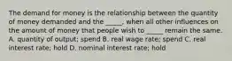 The demand for money is the relationship between the quantity of money demanded and the​ _____, when all other influences on the amount of money that people wish to​ _____ remain the same. A. quantity of output; spend B. real wage rate; spend C. real interest rate; hold D. nominal interest rate; hold