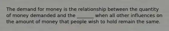 The demand for money is the relationship between the quantity of money demanded and the​ _______ when all other influences on the amount of money that people wish to hold remain the same.