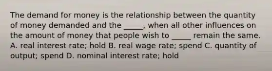 The demand for money is the relationship between the quantity of money demanded and the​ _____, when all other influences on the amount of money that people wish to​ _____ remain the same. A. real interest​ rate; hold B. real wage​ rate; spend C. quantity of​ output; spend D. nominal interest​ rate; hold