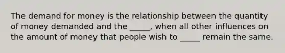 The demand for money is the relationship between the quantity of money demanded and the​ _____, when all other influences on the amount of money that people wish to​ _____ remain the same.