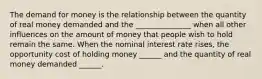 The demand for money is the relationship between the quantity of real money demanded and the _______________ when all other influences on the amount of money that people wish to hold remain the same. When the nominal interest rate​ rises, the opportunity cost of holding money​ ______ and the quantity of real money demanded​ ______.