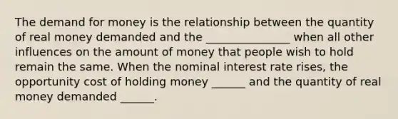 The demand for money is the relationship between the quantity of real money demanded and the _______________ when all other influences on the amount of money that people wish to hold remain the same. When the nominal interest rate​ rises, the opportunity cost of holding money​ ______ and the quantity of real money demanded​ ______.