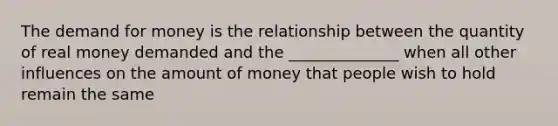 The demand for money is the relationship between the quantity of real money demanded and the ______________ when all other influences on the amount of money that people wish to hold remain the same