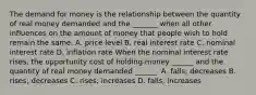 The demand for money is the relationship between the quantity of real money demanded and the​ _______ when all other influences on the amount of money that people wish to hold remain the same. A. price level B. real interest rate C. nominal interest rate D. inflation rate When the nominal interest rate​ rises, the opportunity cost of holding money​ ______ and the quantity of real money demanded​ ______. A. ​falls; decreases B. ​rises; decreases C. ​rises; increases D. ​falls; increases