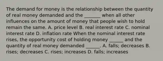 The demand for money is the relationship between the quantity of real money demanded and the​ _______ when all other influences on the amount of money that people wish to hold remain the same. A. price level B. real interest rate C. nominal interest rate D. inflation rate When the nominal interest rate​ rises, the opportunity cost of holding money​ ______ and the quantity of real money demanded​ ______. A. ​falls; decreases B. ​rises; decreases C. ​rises; increases D. ​falls; increases