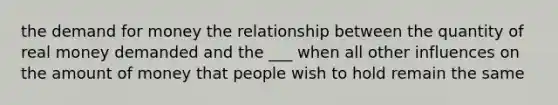 <a href='https://www.questionai.com/knowledge/klIDlybqd8-the-demand-for-money' class='anchor-knowledge'>the demand for money</a> the relationship between the quantity of real money demanded and the ___ when all other influences on the amount of money that people wish to hold remain the same