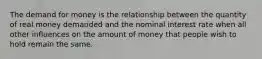 The demand for money is the relationship between the quantity of real money demanded and the nominal interest rate when all other influences on the amount of money that people wish to hold remain the same.