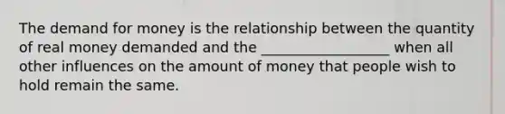 The demand for money is the relationship between the quantity of real money demanded and the __________________ when all other influences on the amount of money that people wish to hold remain the same.