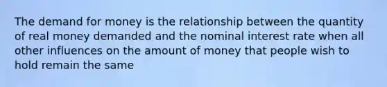 The demand for money is the relationship between the quantity of real money demanded and the nominal interest rate when all other influences on the amount of money that people wish to hold remain the same