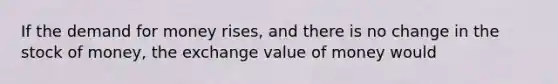 If the demand for money rises, and there is no change in the stock of money, the exchange value of money would