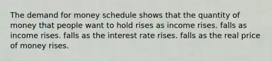 The demand for money schedule shows that the quantity of money that people want to hold rises as income rises. falls as income rises. falls as the interest rate rises. falls as the real price of money rises.