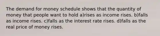 The demand for money schedule shows that the quantity of money that people want to hold a)rises as income rises. b)falls as income rises. c)falls as the interest rate rises. d)falls as the real price of money rises.