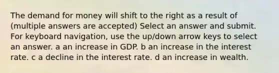 The demand for money will shift to the right as a result of (multiple answers are accepted) Select an answer and submit. For keyboard navigation, use the up/down arrow keys to select an answer. a an increase in GDP. b an increase in the interest rate. c a decline in the interest rate. d an increase in wealth.