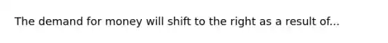 The demand for money will shift to the right as a result of...