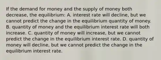 If the demand for money and the supply of money both decrease, the equilibrium: A. interest rate will decline, but we cannot predict the change in the equilibrium quantity of money. B. quantity of money and the equilibrium interest rate will both increase. C. quantity of money will increase, but we cannot predict the change in the equilibrium interest rate. D. quantity of money will decline, but we cannot predict the change in the equilibrium interest rate.