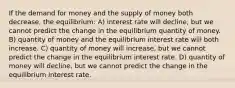 If the demand for money and the supply of money both decrease, the equilibrium: A) interest rate will decline, but we cannot predict the change in the equilibrium quantity of money. B) quantity of money and the equilibrium interest rate will both increase. C) quantity of money will increase, but we cannot predict the change in the equilibrium interest rate. D) quantity of money will decline, but we cannot predict the change in the equilibrium interest rate.