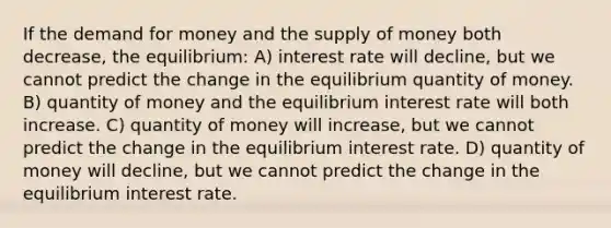 If the demand for money and the supply of money both decrease, the equilibrium: A) interest rate will decline, but we cannot predict the change in the equilibrium quantity of money. B) quantity of money and the equilibrium interest rate will both increase. C) quantity of money will increase, but we cannot predict the change in the equilibrium interest rate. D) quantity of money will decline, but we cannot predict the change in the equilibrium interest rate.