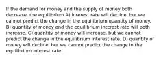 If the demand for money and the supply of money both decrease, the equilibrium A) interest rate will decline, but we cannot predict the change in the equilibrium quantity of money. B) quantity of money and the equilibrium interest rate will both increase. C) quantity of money will increase, but we cannot predict the change in the equilibrium interest rate. D) quantity of money will decline, but we cannot predict the change in the equilibrium interest rate.