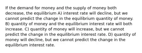 If the demand for money and the supply of money both decrease, the equilibrium A) interest rate will decline, but we cannot predict the change in the equilibrium quantity of money. B) quantity of money and the equilibrium interest rate will both increase. C) quantity of money will increase, but we cannot predict the change in the equilibrium interest rate. D) quantity of money will decline, but we cannot predict the change in the equilibrium interest rate.