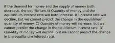 If the demand for money and the supply of money both decrease, the equilibrium A) Quantity of money and the equilibrium interest rate will both increase. B) Interest rate will decline, but we cannot predict the change in the equilibrium quantity of money. C) Quantity of money will increase, but we cannot predict the change in the equilibrium interest rate. D) Quantity of money will decline, but we cannot predict the change in the equilibrium interest rate.