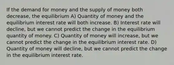 If the demand for money and the supply of money both decrease, the equilibrium A) Quantity of money and the equilibrium interest rate will both increase. B) Interest rate will decline, but we cannot predict the change in the equilibrium quantity of money. C) Quantity of money will increase, but we cannot predict the change in the equilibrium interest rate. D) Quantity of money will decline, but we cannot predict the change in the equilibrium interest rate.