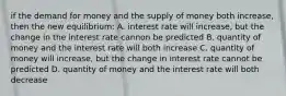 if the demand for money and the supply of money both increase, then the new equilibrium: A. interest rate will increase, but the change in the interest rate cannon be predicted B. quantity of money and the interest rate will both increase C. quantity of money will increase, but the change in interest rate cannot be predicted D. quantity of money and the interest rate will both decrease