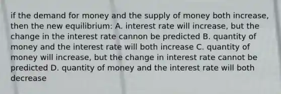 if the demand for money and the supply of money both increase, then the new equilibrium: A. interest rate will increase, but the change in the interest rate cannon be predicted B. quantity of money and the interest rate will both increase C. quantity of money will increase, but the change in interest rate cannot be predicted D. quantity of money and the interest rate will both decrease