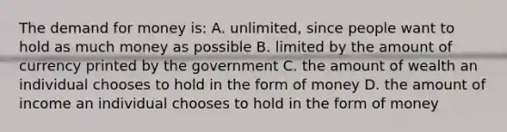 The demand for money is: A. unlimited, since people want to hold as much money as possible B. limited by the amount of currency printed by the government C. the amount of wealth an individual chooses to hold in the form of money D. the amount of income an individual chooses to hold in the form of money